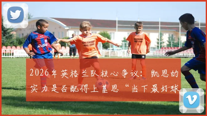 2026年英格兰队核心争议:凯恩的实力是否配得上基恩“当下最好球员”的赞誉?