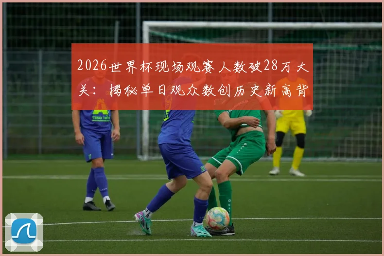 2026世界杯现场观赛人数破28万大关:揭秘单日观众数创历史新高背后的三大关键因素,附观赛趋势深度解读