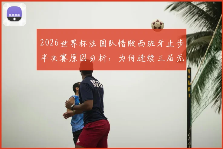 2026世界杯法国队惜败西班牙止步半决赛原因分析,为何连续三届无缘决赛圈且需出战季军赛?