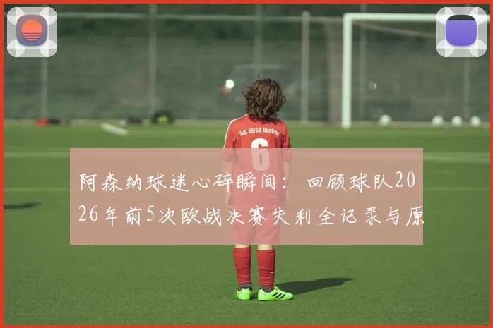 阿森纳球迷心碎瞬间:回顾球队2026年前5次欧战决赛失利全记录与原因剖析