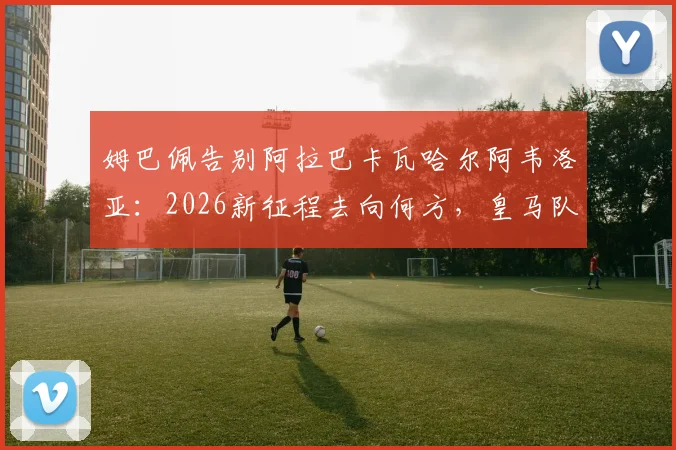姆巴佩告别阿拉巴卡瓦哈尔阿韦洛亚：2026新征程去向何方，皇马队友回应引关注
