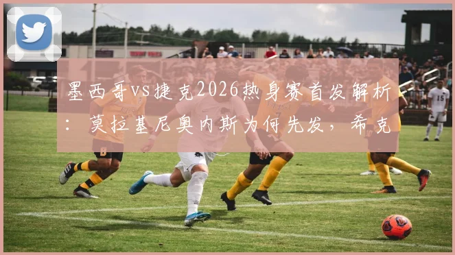 墨西哥vs捷克2026热身赛首发解析：莫拉基尼奥内斯为何先发，希克奥乔亚替补背后有何战术考量