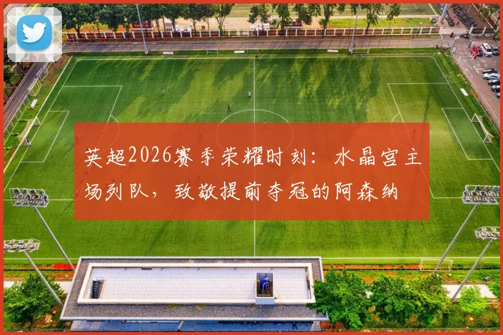 英超2026赛季荣耀时刻:水晶宫主场列队,致敬提前夺冠的阿森纳