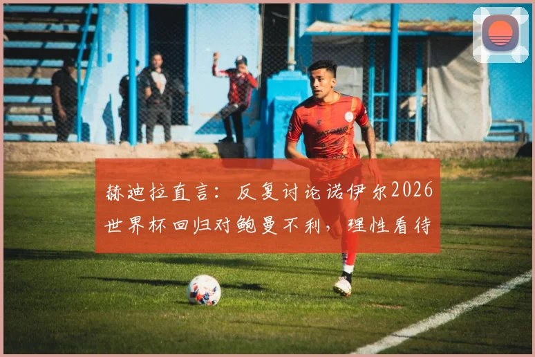 赫迪拉直言:反复讨论诺伊尔2026世界杯回归对鲍曼不利,理性看待德国队门将之争