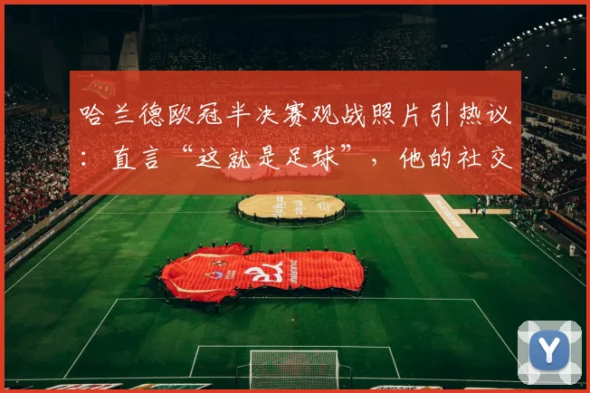 哈兰德欧冠半决赛观战照片引热议:直言“这就是足球”,他的社交媒体动态为何总能牵动球迷心?