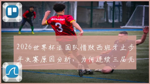 2026世界杯法国队惜败西班牙止步半决赛原因分析，为何连续三届无缘决赛圈且需出战季军赛？