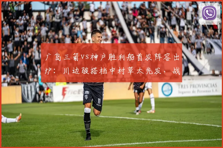 广岛三箭vs神户胜利船首发阵容出炉:川边骏搭档中村草太先发,战术打法全面前瞻