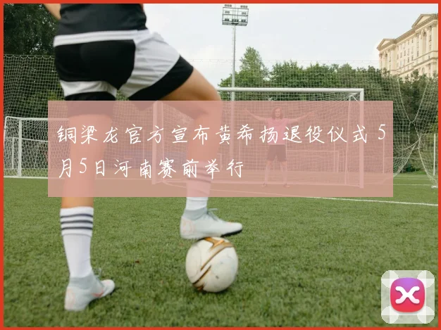 铜梁龙官方宣布黄希扬退役仪式 5月5日河南赛前举行