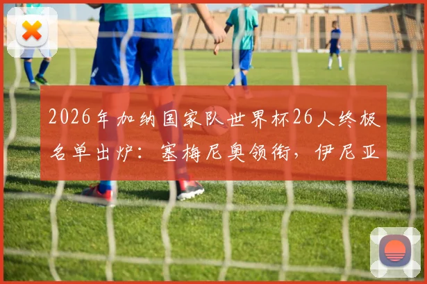 2026年加纳国家队世界杯26人终极名单出炉:塞梅尼奥领衔,伊尼亚基·威廉斯、乔丹·阿尤在列,附阵容深度解析与战术展望