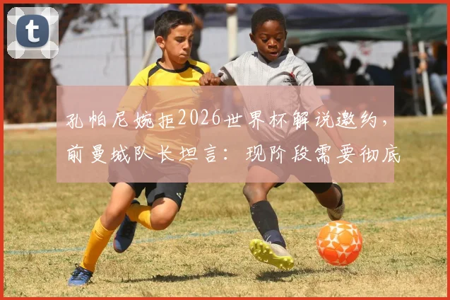 孔帕尼婉拒2026世界杯解说邀约，前曼城队长坦言：现阶段需要彻底休息与调整