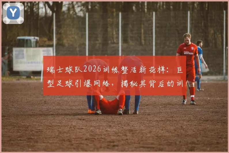 瑞士球队2026训练整活新花样:巨型足球引爆网络,揭秘其背后的训练逻辑与器材革新