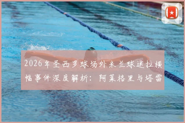 2026年圣西罗球场外米兰球迷拉横幅事件深度解析：阿莱格里与塔雷获赞真男人，伊布为何被斥为恶魔？
