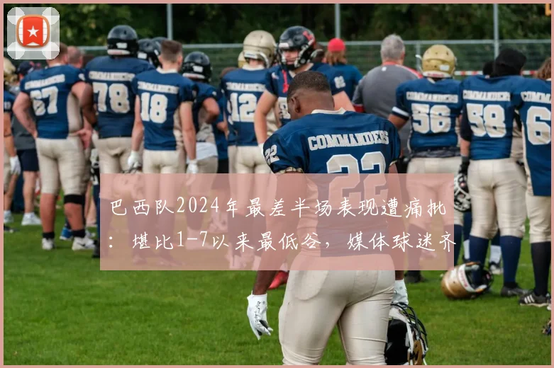 巴西队2024年最差半场表现遭痛批：堪比1-7以来最低谷，媒体球迷齐问责主帅