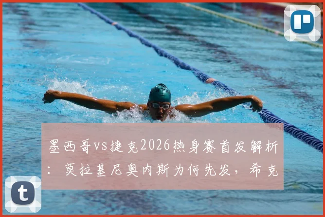 墨西哥vs捷克2026热身赛首发解析:莫拉基尼奥内斯为何先发,希克奥乔亚替补背后有何战术考量