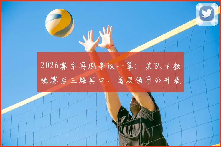 2026赛季再现争议一幕：某队主教练赛后三缄其口，高层领导公开表示失望与愤怒