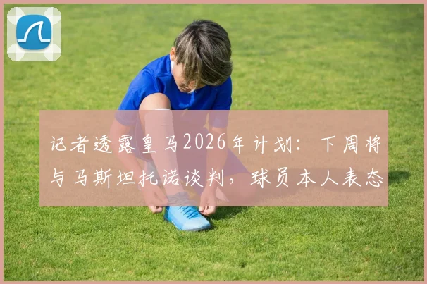记者透露皇马2026年计划：下周将与马斯坦托诺谈判，球员本人表态接受所有安排
