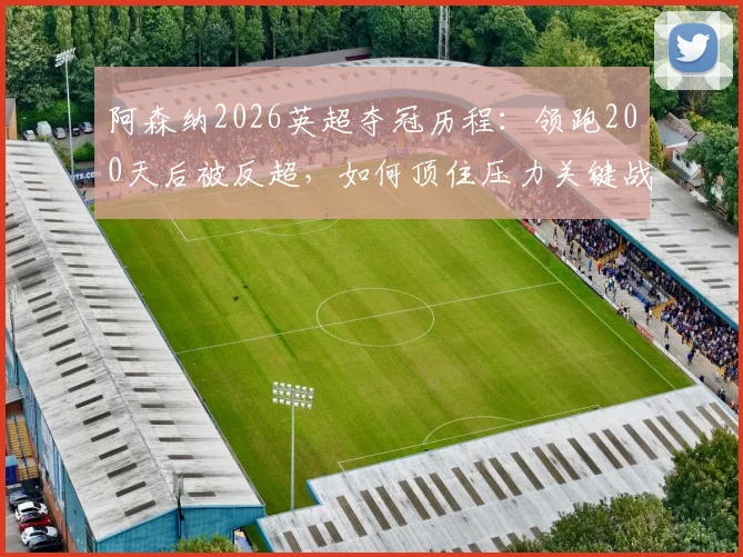 阿森纳2026英超夺冠历程:领跑200天后被反超,如何顶住压力关键战不掉链子提前登顶