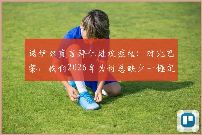 诺伊尔直言拜仁进攻症结:对比巴黎,我们2026年为何总缺少一锤定音的关键能力?