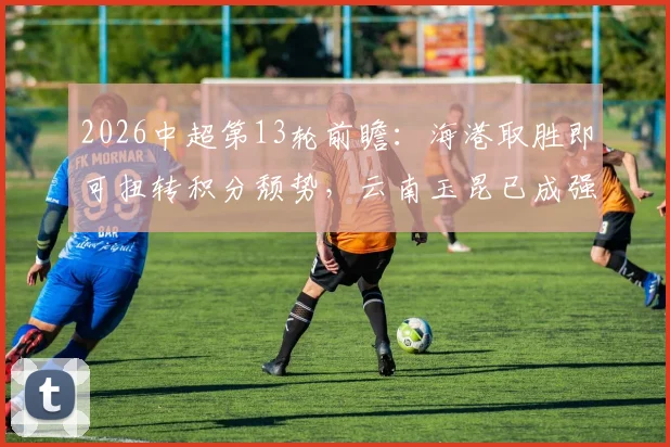 2026中超第13轮前瞻:海港取胜即可扭转积分颓势,云南玉昆已成强劲对手