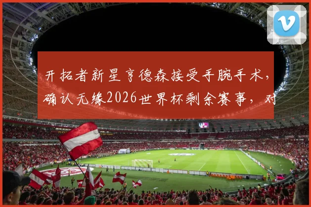 开拓者新星亨德森接受手腕手术，确认无缘2026世界杯剩余赛事，对球队影响几何及伤情深度分析