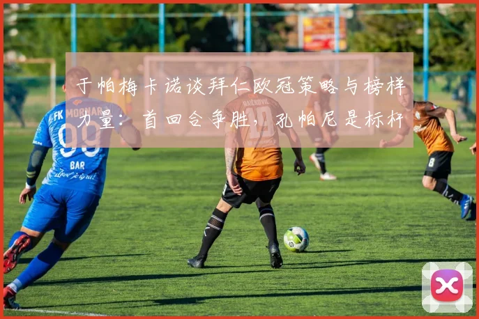 于帕梅卡诺谈拜仁欧冠策略与榜样力量：首回合争胜，孔帕尼是标杆