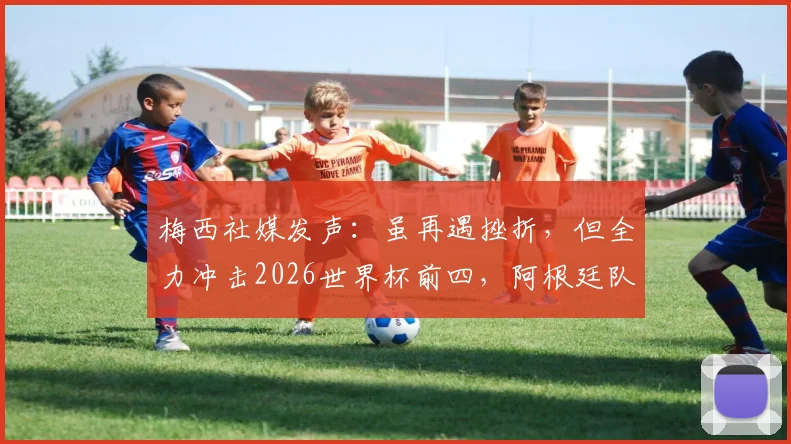 梅西社媒发声:虽再遇挫折,但全力冲击2026世界杯前四,阿根廷队永不放弃!