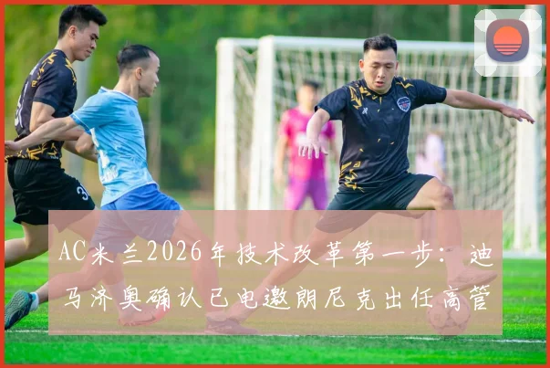 AC米兰2026年技术改革第一步:迪马济奥确认已电邀朗尼克出任高管,对皮奥利与球队未来有何影响?