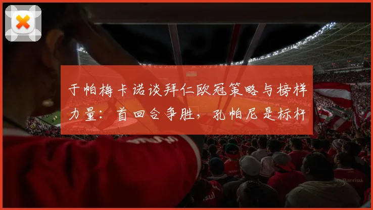 于帕梅卡诺谈拜仁欧冠策略与榜样力量：首回合争胜，孔帕尼是标杆