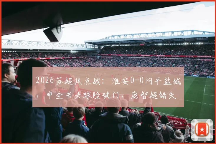 2026苏超焦点战：淮安0-0闷平盐城，申全书头球险破门，庞智超错失绝佳机会（附赛后分析）
