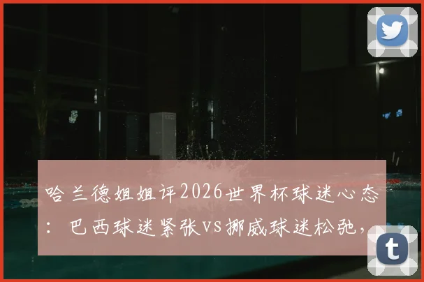 哈兰德姐姐评2026世界杯球迷心态：巴西球迷紧张vs挪威球迷松弛，足球文化差异全解析