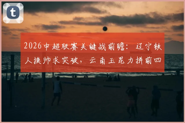 2026中超联赛关键战前瞻：辽宁铁人换帅求突破，云南玉昆力拼前四席位
