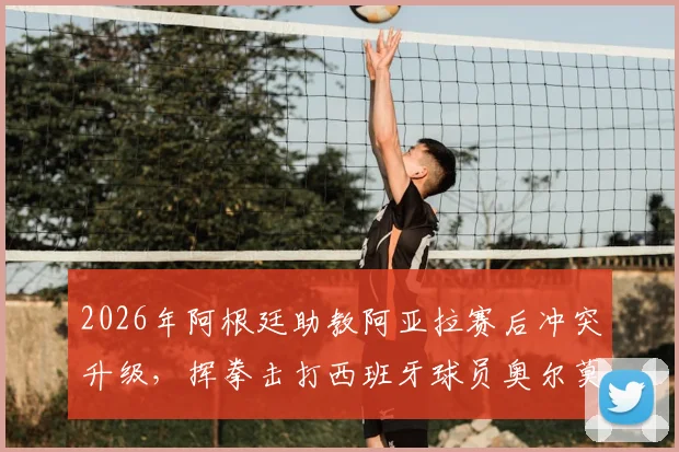 2026年阿根廷助教阿亚拉赛后冲突升级,挥拳击打西班牙球员奥尔莫事件全程回顾与深度分析