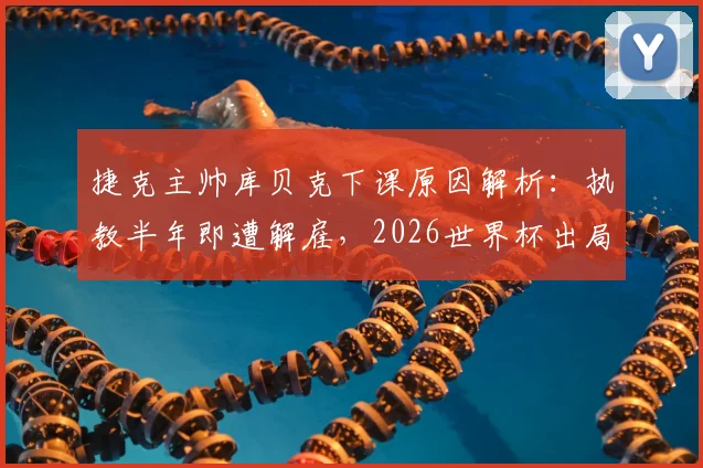 捷克主帅库贝克下课原因解析：执教半年即遭解雇，2026世界杯出局成导火索，谁将接掌帅印？
