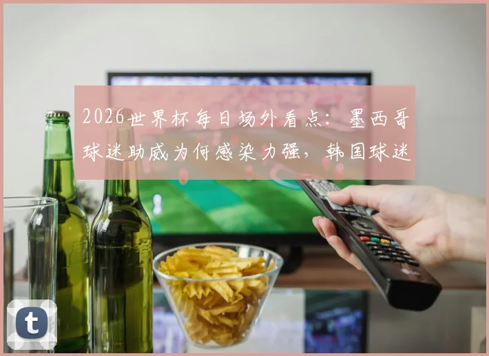 2026世界杯每日场外看点：墨西哥球迷助威为何感染力强，韩国球迷助阵造型解析