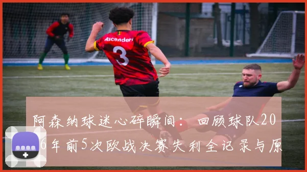阿森纳球迷心碎瞬间：回顾球队2026年前5次欧战决赛失利全记录与原因剖析