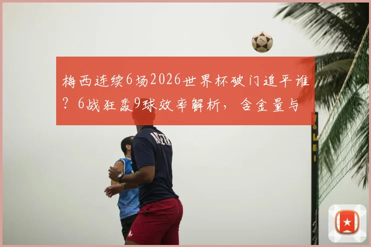 梅西连续6场2026世界杯破门追平谁？6战狂轰9球效率解析，含金量与纪录展望