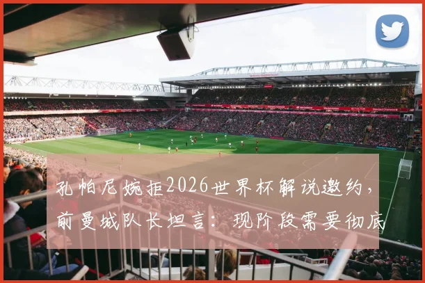 孔帕尼婉拒2026世界杯解说邀约，前曼城队长坦言：现阶段需要彻底休息与调整