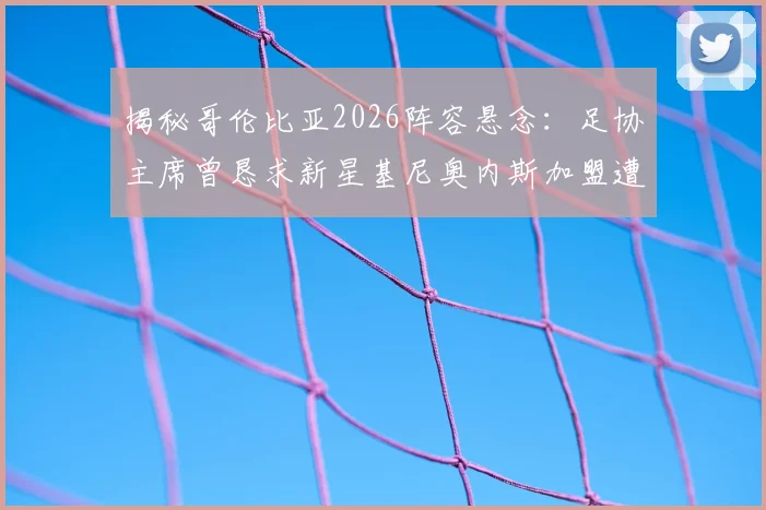 揭秘哥伦比亚2026阵容悬念:足协主席曾恳求新星基尼奥内斯加盟遭拒,背后原因深度解读