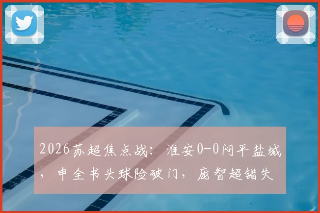 2026苏超焦点战:淮安0-0闷平盐城,申全书头球险破门,庞智超错失绝佳机会(附赛后分析)