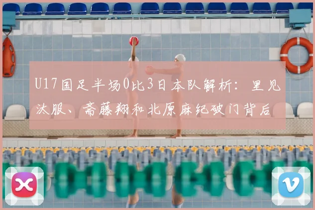 U17国足半场0比3日本队解析:里见汰服、斋藤翔和北原麻纪破门背后,青训差距与未来赛程展望