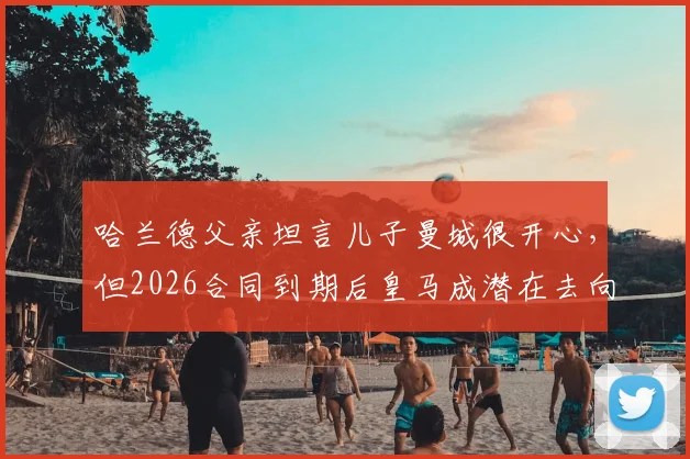 哈兰德父亲坦言儿子曼城很开心,但2026合同到期后皇马成潜在去向,解析巨星未来转会疑云