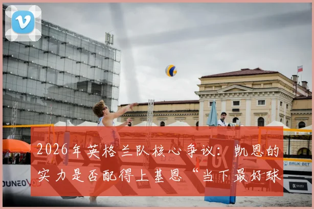 2026年英格兰队核心争议:凯恩的实力是否配得上基恩“当下最好球员”的赞誉?