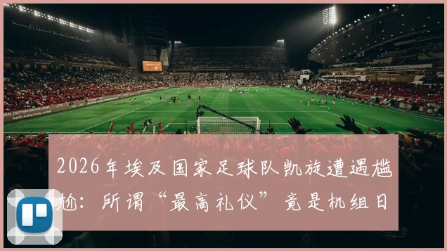 2026年埃及国家足球队凯旋遭遇尴尬：所谓“最高礼仪”竟是机组日常流程？回国欢迎真相引热议