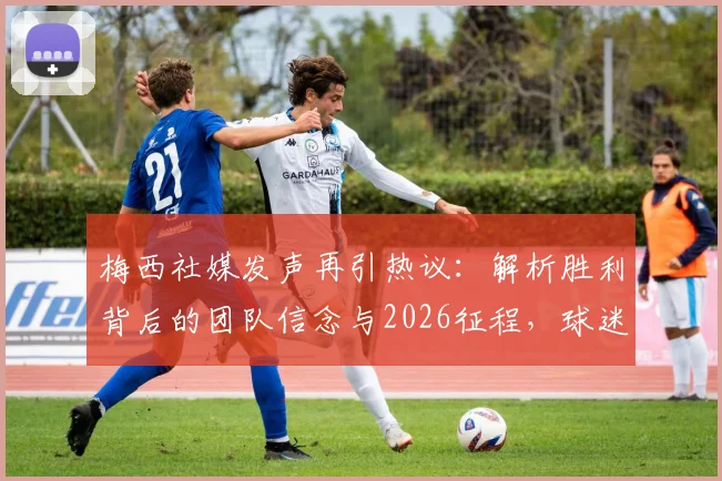 梅西社媒发声再引热议：解析胜利背后的团队信念与2026征程，球迷必看深度解读