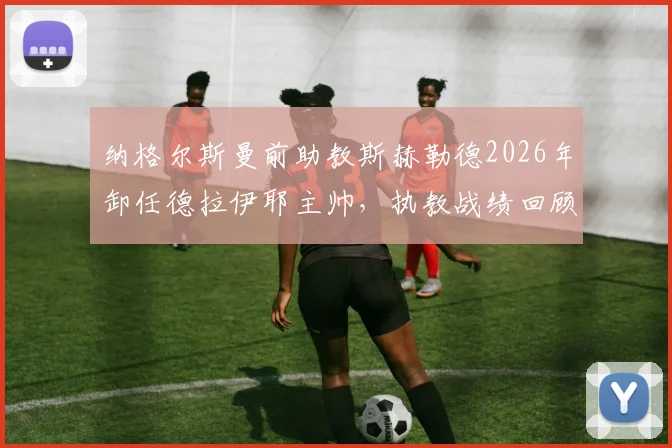 纳格尔斯曼前助教斯赫勒德2026年卸任德拉伊耶主帅,执教战绩回顾与下课原因分析