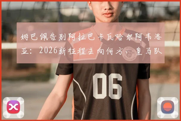 姆巴佩告别阿拉巴卡瓦哈尔阿韦洛亚:2026新征程去向何方,皇马队友回应引关注