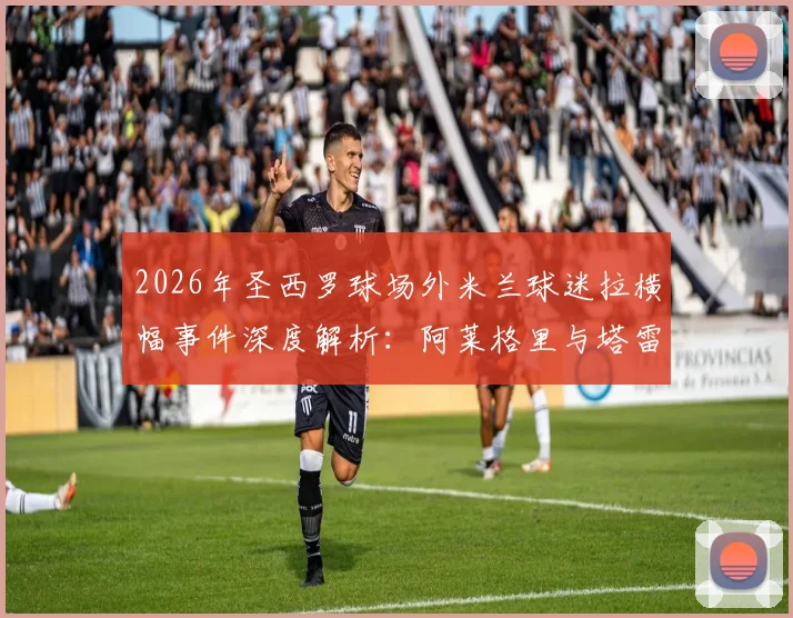 2026年圣西罗球场外米兰球迷拉横幅事件深度解析：阿莱格里与塔雷获赞真男人，伊布为何被斥为恶魔？