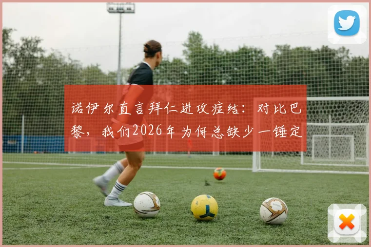 诺伊尔直言拜仁进攻症结：对比巴黎，我们2026年为何总缺少一锤定音的关键能力？