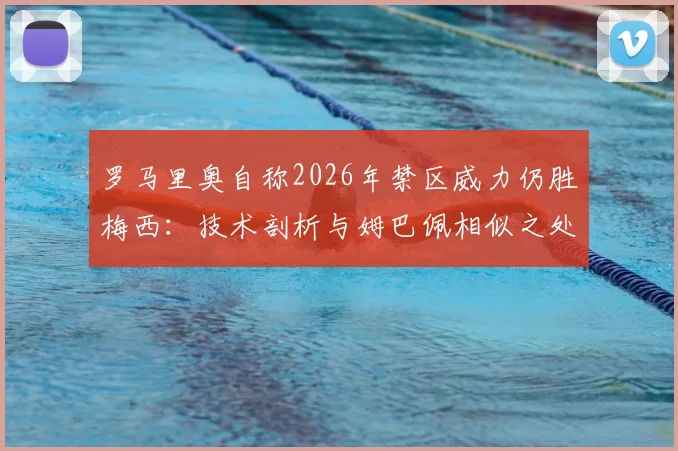罗马里奥自称2026年禁区威力仍胜梅西:技术剖析与姆巴佩相似之处,谁才是真正的“小禁区之王”?