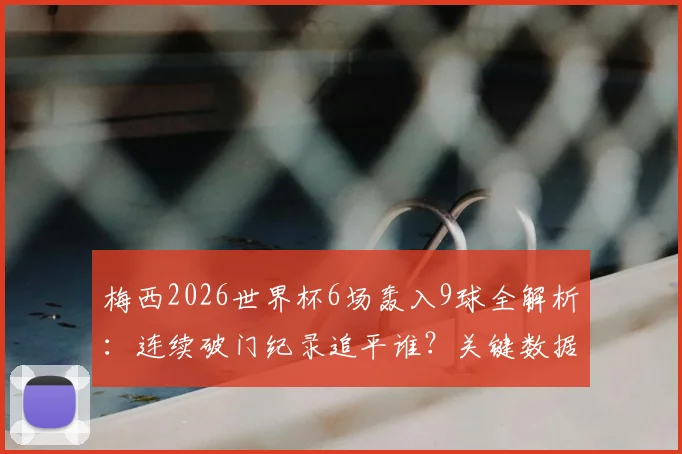 梅西2026世界杯6场轰入9球全解析：连续破门纪录追平谁？关键数据与高光时刻回顾